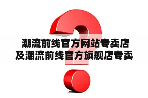  潮流前线官方网站专卖店及潮流前线官方旗舰店专卖店？如何选择？