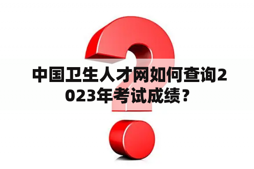  中国卫生人才网如何查询2023年考试成绩？