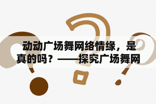  动动广场舞网络情缘，是真的吗？——探究广场舞网络情缘的真实性