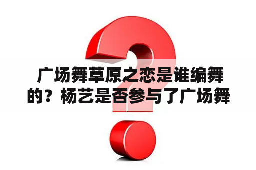  广场舞草原之恋是谁编舞的？杨艺是否参与了广场舞草原之恋的演出？