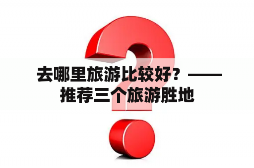  去哪里旅游比较好？——推荐三个旅游胜地