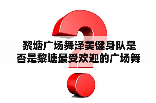  黎塘广场舞泽美健身队是否是黎塘最受欢迎的广场舞队？