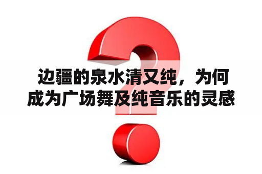  边疆的泉水清又纯，为何成为广场舞及纯音乐的灵感来源？