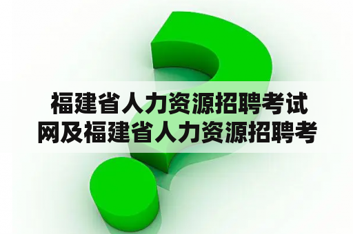  福建省人力资源招聘考试网及福建省人力资源招聘考试网官网——如何快速查询最新招聘信息与报名细则？