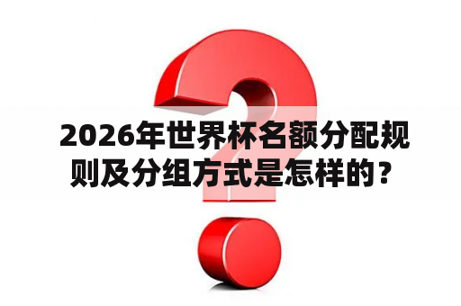  2026年世界杯名额分配规则及分组方式是怎样的？