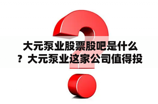  大元泵业股票股吧是什么？大元泵业这家公司值得投资吗？