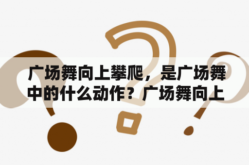  广场舞向上攀爬，是广场舞中的什么动作？广场舞向上攀爬的原创者是谁？