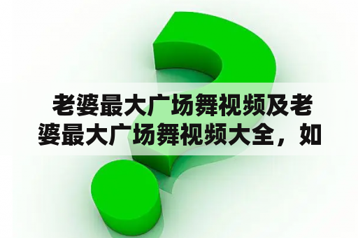  老婆最大广场舞视频及老婆最大广场舞视频大全，如何找到？