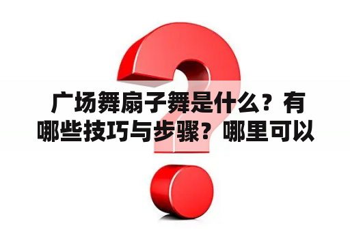  广场舞扇子舞是什么？有哪些技巧与步骤？哪里可以找到广场舞扇子舞的视频？