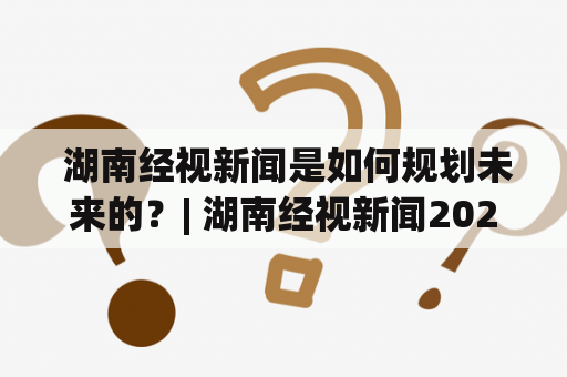  湖南经视新闻是如何规划未来的？| 湖南经视新闻2023规划详解