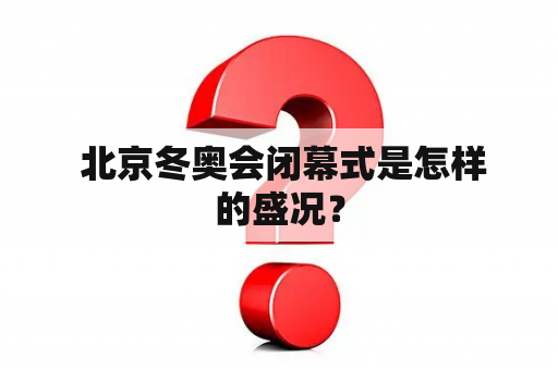  北京冬奥会闭幕式是怎样的盛况？