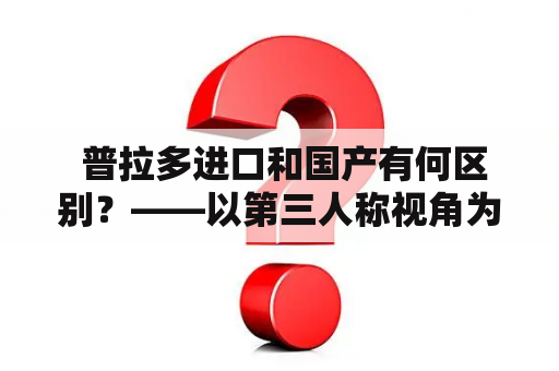  普拉多进口和国产有何区别？——以第三人称视角为您详解普拉多进口和国产的区别