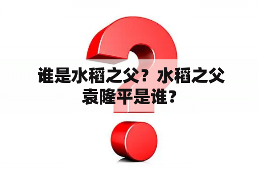  谁是水稻之父？水稻之父袁隆平是谁？