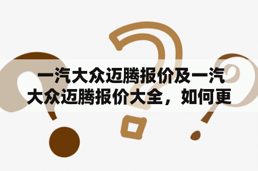  一汽大众迈腾报价及一汽大众迈腾报价大全，如何更好地了解？