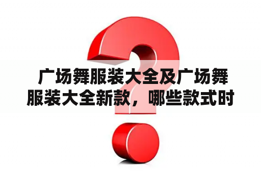  广场舞服装大全及广场舞服装大全新款，哪些款式时尚又实用？