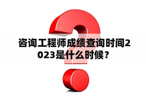  咨询工程师成绩查询时间2023是什么时候？