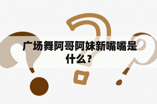  广场舞阿哥阿妹新嘴嘴是什么？