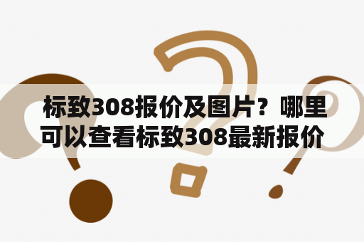  标致308报价及图片？哪里可以查看标致308最新报价及详细图片信息？