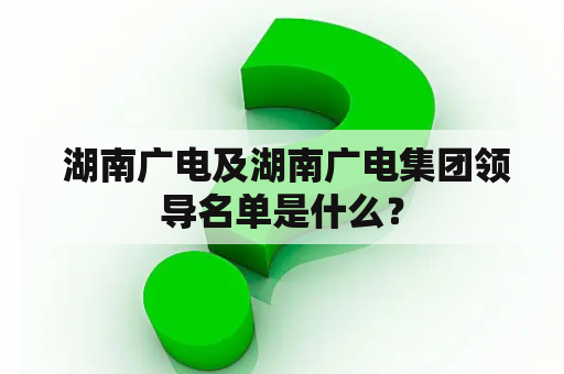  湖南广电及湖南广电集团领导名单是什么？