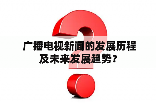  广播电视新闻的发展历程及未来发展趋势？