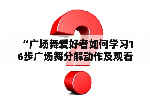  “广场舞爱好者如何学习16步广场舞分解动作及观看广场舞分解动作教学视频？”