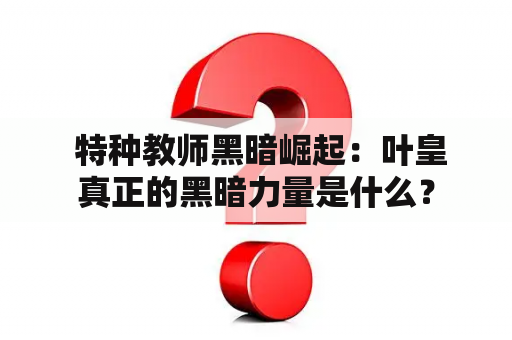  特种教师黑暗崛起：叶皇真正的黑暗力量是什么？