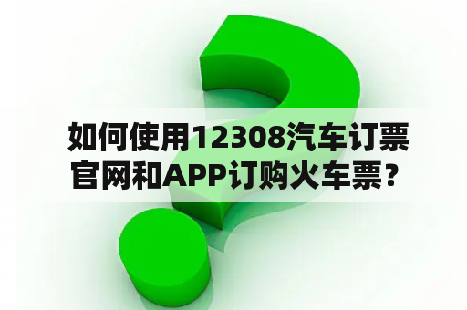  如何使用12308汽车订票官网和APP订购火车票？