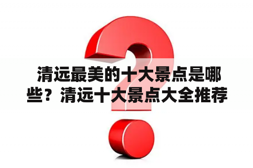  清远最美的十大景点是哪些？清远十大景点大全推荐！