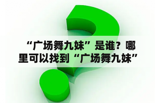  “广场舞九妹”是谁？哪里可以找到“广场舞九妹”完整版？”