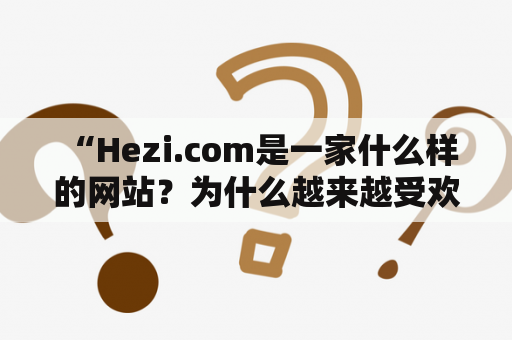  “Hezi.com是一家什么样的网站？为什么越来越受欢迎？”