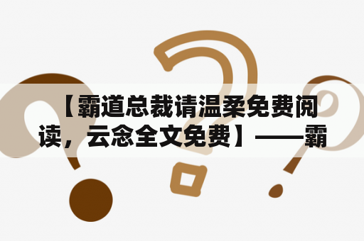  【霸道总裁请温柔免费阅读，云念全文免费】——霸道总裁与甜宠女神，他可以凭借权力压人，却只对她百般呵护！他的霸道归属，只为她一个人！