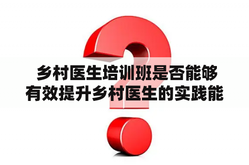  乡村医生培训班是否能够有效提升乡村医生的实践能力？