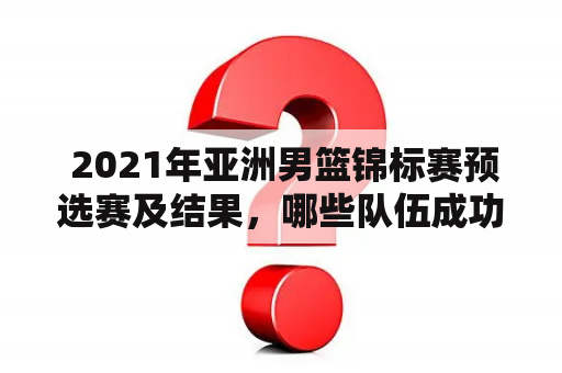  2021年亚洲男篮锦标赛预选赛及结果，哪些队伍成功晋级?