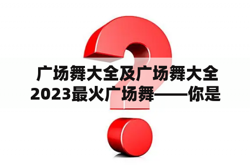  广场舞大全及广场舞大全2023最火广场舞——你是否知道如何找到全面的广场舞教材？