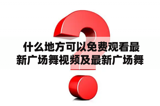  什么地方可以免费观看最新广场舞视频及最新广场舞视频大全？