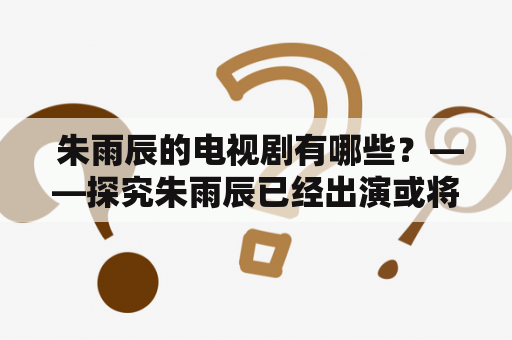  朱雨辰的电视剧有哪些？——探究朱雨辰已经出演或将要参演的电视剧作品