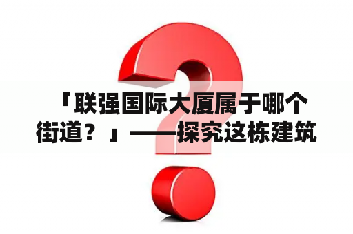  「联强国际大厦属于哪个街道？」——探究这栋建筑的所在地