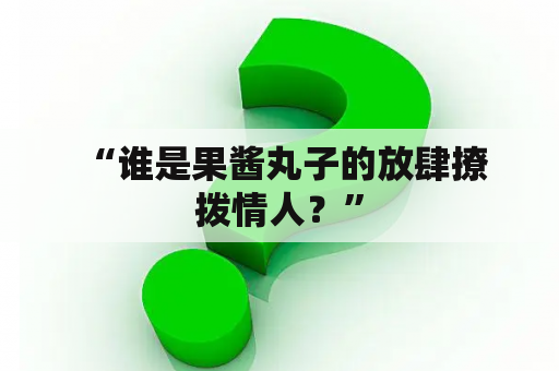  “谁是果酱丸子的放肆撩拨情人？”