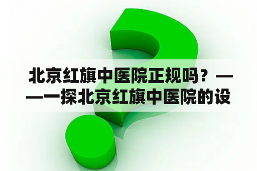  北京红旗中医院正规吗？——一探北京红旗中医院的设施规模和医术水平