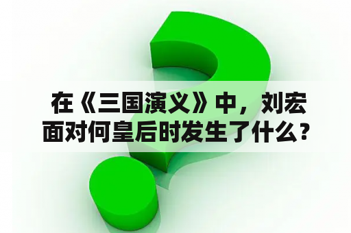  在《三国演义》中，刘宏面对何皇后时发生了什么？这个情节出现在哪一集中？让我们来一起回忆一下这段历史。