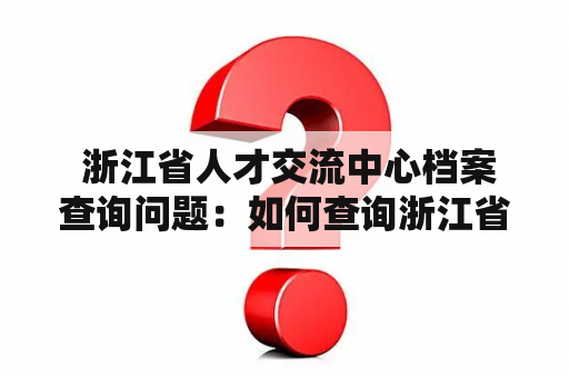  浙江省人才交流中心档案查询问题：如何查询浙江省人才交流中心的档案？