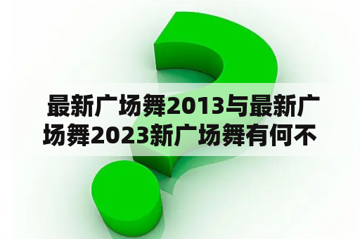  最新广场舞2013与最新广场舞2023新广场舞有何不同？