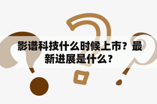  影谱科技什么时候上市？最新进展是什么？