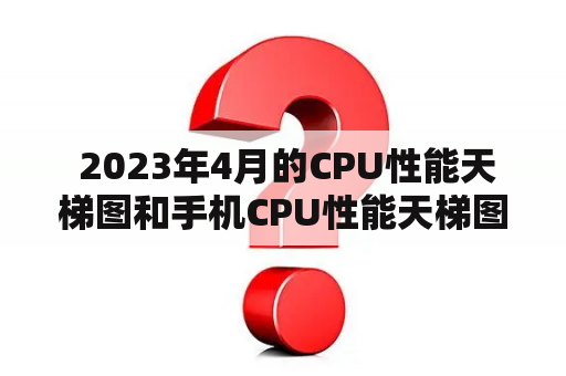  2023年4月的CPU性能天梯图和手机CPU性能天梯图分别是如何排名的？