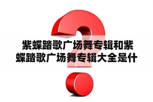  紫蝶踏歌广场舞专辑和紫蝶踏歌广场舞专辑大全是什么？——详细解析