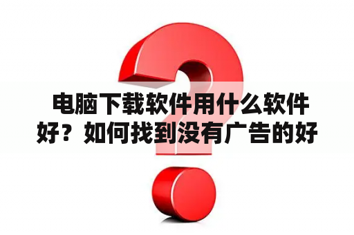  电脑下载软件用什么软件好？如何找到没有广告的好软件？