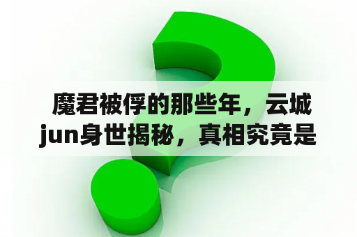  魔君被俘的那些年，云城jun身世揭秘，真相究竟是什么？