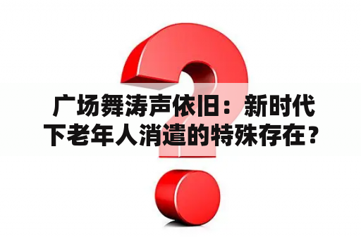  广场舞涛声依旧：新时代下老年人消遣的特殊存在？