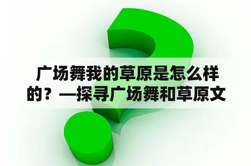  广场舞我的草原是怎么样的？—探寻广场舞和草原文化的融合之美