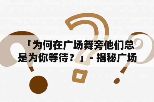  「为何在广场舞旁他们总是为你等待？」- 揭秘广场舞视频背后的故事